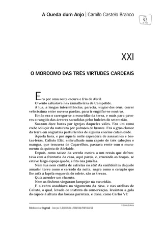 © Porto Editora
Biblioteca Digital Colecção CLÁSSICOS DA LITERATURA PORTUGUESA
Era por uma noite escura e fria de Abril.
O vento esfusiava nas ramalheiras de Campolide.
A lua, a longas intermitências, parecia, wagon dos céus, correr
velocíssima entre nuvens pardas, para ir engolfar-se noutras.
Então era o carregar-se a escuridão da terra, e mais para pavo-
res o rangido das árvores sacudidas pelos bulcões do setentrião.
Soaram doze horas por igrejas daqueles vales. Era um como
crebo soluçar da natureza por pulmões de bronze. Era o grão clamor
da terra em angústias parturientes de alguma enorme calamidade.
Àquela hora, e por aquela noite capeadora de assassinos e bes-
tas-feras, Calisto Elói, embrulhado num capote de três cabeções e
mangas, que trouxera de Caçarelhos, passava rente com o mura-
mento da quinta de Adelaide.
Depois, como saísse da vereda escura a um ressio que defron-
tava com a frontaria da casa, aqui parou, e, cruzando os braços, se
esteve largo espaço quedo, e fito nas janelas.
Nem lua nem cintila de estrelas no céu! As confidentes daquele
amador torvo como o cerrado da noite, negro como o coração que
lhe arfa a lapela esquerda do colete, são as trevas.
Quis acender um charuto.
Nem os fósforos vingaram lampejar na escuridão.
E o vento assobiava no vigamento da casa, e nas orelhas de
Calisto, o qual, levado do instinto da conservação, levantou a gola
do capote à altura das bossas parietais, e disse, como Carlos VI:
A Queda dum Anjo Camilo Castelo Branco
93
pág.
de 163
XXI
O MORDOMO DAS TRÊS VIRTUDES CARDEAIS
 
