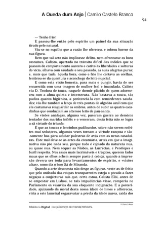 © Porto Editora
Biblioteca Digital Colecção CLÁSSICOS DA LITERATURA PORTUGUESA
— Tenho frio!
E passou-lhe então pelo espírito um painel da sua situação
tirado pelo natural.
Viu-se no espelho que a razão lhe ofereceu, e cobrou horror da
sua figura.
Bem que tal acto não implicasse delito, nem afrontasse os bons
costumes, Calisto, apertado no trânsito difícil das índoles que se
passam do comportamento austero e cativo às liberdades e solturas
do vício, olhava com saudade o seu passado, as suas alegrias puras;
e, mais que tudo, àquela hora, como o frio lhe cortava as orelhas,
lembrou-se da quentura e aconchego do leito nupcial.
E como esta visão honesta, para mais o pungir, havia de ser
encarecida com uma imagem de mulher leal e imaculada, Calisto
viu D. Teodora de touca, naquele dormir plácido de quem adorme-
ceu com a alma quieta e intemerata. Não bastava a touca, tão
pudica quanto higiénica, a penitenciá-lo com remordentes sauda-
des; viu-lhe também o lenço de três pontas de algodão azul com que
ela costumava resguardar os ombros, antes de subir as quatro esca-
dinhas que conduziam ao alteroso leito de pau-santo.
Se visões análogas, alguma vez, puseram guerra ao demónio
tentador dos maridos infiéis e o venceram, desta feita não se logra
a sã virtude do triunfo.
É que as toucas e lencinhos pudibundos, sobre não serem enfei-
tes mui sedutores, algumas vezes tornam a virtude rançosa e tão-
-somente boa para adubar palestras de avós com as netas casadoi-
ras. Este mal deve-se às artes da estatuária, artes em que a imagi-
nativa não põe nada seu, porque tudo é copiado da natureza nua,
ou quase nua. Nem sequer as Níobes, as Lucrécias, e Penélopes o
buril respeita. Nos casos mais lacrimáveis e trágicos, querem fados
maus que os olhos achem sempre pasto à cobiça, quando a impres-
são devera ser toda para levantamentos de espírito, e «visões
altas», como diz o bom Sá de Miranda.
Quando a arte desonesta não despe as figuras, veste-as de feitio
que pelo ondeado das roupas transparentes esteja o pecado a fazer
negaças a conjecturas tais que, certo estou, Calisto Elói, antes de
se empestar em Lisboa, se tais impudicícias visse, romperia no
Parlamento os vesúvios da sua eloquente indignação. E a posteri-
dade, ajuizando da moral desta nossa idade de limos e alforrecas,
viria a este lameiral esgaravatar a pérola da idade áurea, caída dos
A Queda dum Anjo Camilo Castelo Branco
94
 