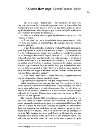 © Porto Editora
Biblioteca Digital Colecção CLÁSSICOS DA LITERATURA PORTUGUESA
— Fui eu a causa — tornou ela. — São melindres do meu cora-
ção, que, por amor de ti, não sofre que outra voz de homem lhe fale
a linguagem que eu só quero e aceito da tua boca. Antes me quero
aqui escondida com a tua imagem, que ver-me obrigada a tolerar os
atrevimentos de Calisto de Barbuda…
— Quê! — atalhou Vasco — pois aquele homem tão sério!… tão
temente a Deus!…
— É um hipócrita com a brutalidade de um provinciano!… Ofe-
receu-me uns versos em segredo! Que ultraje! Que falta de respeito
à minha posição…
— E que desmoralizada e irreligiosa criatura! Casado, já daqueles
anos, legitimista, e católico, segundo diz, e ousar… Estou espantado!
E a tia condessa que me tinha encarregado de o convidar para assis-
tir no domingo à festa das Chagas! Fiem-se lá!… E tu, não faltes à
festa, Adelaide. Este ano fazemo-la com toda a pompa. O pregador já
me leu o discurso, e trata eruditamente a matéria. A prima Lacerda
vai cantar um Benedicite, e a prima viscondessa de Lagões canta um
Tantum ergo. Havemos de fazer melhor festa que a do conde de Mer-
les. Eu começo amanhã a colher flores e a pedi-las para enfeitar o
altar dos três reis magos e das três virtudes cardeais, de que me fize-
ram mordomo, não sei se sabias?
— Não sabia, meu amor — disse Adelaide, congratulando-se
com os entusiasmos pios do excelente moço.
A palestra prosseguiu neste tom por espaço de uma hora.
A lua espreitava estas duas pessoas por entre as nuvens, que a
pouco e pouco se foram descondensando. O céu azulejou-se e estre-
lou-se para galardoar a virtude do mordomo das três virtudes car-
deais e da bela menina destinada a maridar-se com o mais enérgico
influente da festa das Chagas, com o que o devoto conde de Merles
se havia de dar a perros.
No entanto, Calisto Elói, consultando a sua consciência a res-
peito de Vasco da Cunha, decidiu que o homem, se não era um
santo, propendia grandemente para a sensaboria do idiotismo. Esta
crítica é a prova de um ânimo já iscado da peçonha da meia impie-
dade que degenera em impiedade inteira. Já como castigo de escar-
necer um moço virtuoso, sentia ele encher-se-lhe de amargura o
coração. Não bastava ouvir-se qualificado de hipócrita brutal por
Adelaide; quis demais disto a providência dos amantes lerdos, pro-
vidência que eu não posso escrever senão com p pequeno, quis,
A Queda dum Anjo Camilo Castelo Branco
96
 