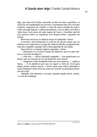 © Porto Editora
Biblioteca Digital Colecção CLÁSSICOS DA LITERATURA PORTUGUESA
digo, que Vasco da Cunha, mancebo em flor de anos e gentileza, se
estivesse ali rejubilando em novenas e mordomias das três virtudes
cardeais, enquanto ele, Calisto, a mais de meio caminho da morte,
ardia em fogo impuro e cobiça pecaminosa, com os olhos cerrados à
visão duas vezes pura de uma esposa de touca e lencinho azul de
três pontas sobre as espáduas não despiciendas, segundo me
consta.
Merecem escritura as últimas frases de Adelaide e Vasco.
A menina, interrompendo os enlevos do devoto moço, que se
deleitava em conjecturar a zanga do conde de Merles, perguntou-lhe,
com doce requebro, quando viria o dia suspirado de sua união.
Vasco deteve a resposta alguns segundos, e disse:
— Deixemos ver se morre minha tia Quitéria, que me quer dei-
xar os vínculos do Algarve.
— Pois nós — volveu Adelaide magoada — não poderemos ser
felizes sem os vínculos de tua tia Quitéria, meu Vasco?
— Ninguém é feliz desobedecendo aos seus maiores, — replicou
Vasco. — A tia Quitéria quer que eu espere a volta de el-rei para
depois tomar ordens sacras, e trazer mais uma mitra episcopal à
nossa linhagem onde estavam como em vínculo as principais prela-
zias do reino.
Adelaide, não obstante o coração, quando aquilo ouviu, sentiu-
-se mal do estômago.
A Queda dum Anjo Camilo Castelo Branco
97
 