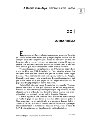 © Porto Editora
Biblioteca Digital Colecção CLÁSSICOS DA LITERATURA PORTUGUESA
Esta pungente lancetada não esvurmou o apostema do peito
de Calisto de Barbuda. Desde que qualquer sujeito perde o siso do
coração, escusado é esperar que a razão lho restaure; em tão boa
hora que ele o recupere depois de amargas provas. O homem,
porém, que amanhece tolo aos quarenta e quatro anos, a mim me
quer parecer que, ao entardecer-lhe a vida, a tolice refinará.
Tenho dois grandes exemplos disto: um é Calisto de Caçarelhos;
o outro é Henrique VIII de Inglaterra. Este, aí pelas alturas dos
quarenta anos, tão bom homem era que até escrevia contra ímpio
Lutero, e vivia santamente com sua esposa, Catarina de Aragão.
Ensandeceu de amor, vinte anos depois de marido exemplar, e daí
por diante sabe o leitor que golpes ele deu no peito invulnerável do
papa e no frágil pescoço das pobres mulheres.
Calisto Elói não será capaz de repudiar nem degolar Teodora,
porque neste país há leis que reprimem os patetas sanguinários;
todavia, eu não assevero que ele seja incapaz, alguma hora, de lhe
chamar parva e hedionda, e de lhe atirar com a touca e com o len-
çol azul de três pontas à cara vermelha de pudor. Veremos.
Calisto, digamo-lo sem refolhos, caiu. Atascou-se. Foi de cabeça
ao fundo do pego em que deram a ossada o último rei dos godos, e
Marco António, e o rei enfeitiçado pela comborça Leonor Teles, e
Simplício da Paixão, e várias pessoas minhas conhecidas, que expe-
rimentaram todos os sistemas de desfazer a vida, desde o muro de
S. Pedro de Alcântara até às cabeças dos palitos fosfóricos.
A Queda dum Anjo Camilo Castelo Branco
98
pág.
de 163
XXII
OUTRO ABISMO
 