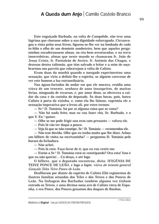 © Porto Editora
Biblioteca Digital Colecção CLÁSSICOS DA LITERATURA PORTUGUESA
Este enguiçado Barbuda, na volta de Campolide, não teve uma
lágrima que chorasse sobre a sua dignidade esfarrapada. Circunva-
gou a vista pelos seus livros, figurou-se-lhe ver na lombada de cada
in-fólio o olho de um demónio zombeteiro, bem que aqueles perga-
minhos encadernassem almas, no céu bem-aventuradas, e na terra
imorredoiras, almas que neste mundo se chamaram fr. João de
Jesus Cristo, fr. Pantaleão de Aveiro, fr. António das Chagas, e
dezenas destes talismãs, que têm salvado o leitor e a mim de soço-
brarmos nos parcéis que esbravejam à volta de Calisto.
Eram duas da manhã quando o morgado experimentou uma
sensação, que viria a definir-lhe o espírito, se alguém carecesse de
ver este homem a luz extraordinária.
Nas águas-furtadas do andar em que ele morava, residia uma
viúva de um tenente, senhora de anos insuspeitos, de muitas
lérias, minguada de recursos, e, por amor disso, se oferecera a cui-
dar da casa e da cozinha do deputado. Às duas horas, pois, bateu
Calisto à porta da vizinha, e, como ela lhe falasse, exprimiu ele a
sensação imperativa que o levou ali, por estes termos:
— Sr.a
D. Tomásia, há por aí alguma coisa que se coma?
— Não há nada feito; mas eu vou fazer chá, Sr. Barbuda, e o
que V. Ex.a
quiser.
— Olhe se me pode frigir uns ovos com presunto — volveu ele.
— Pois lá vão ter daqui a pouco.
— Veja lá que se não constipe, Sr.a
D. Tomásia — recomendou ele.
— Não tem dúvida. Olhe que eu tenho muito que lhe dizer. Achou
um bilhete de visita na escrivaninha? — perguntou D. Tomásia pelo
buraco da fechadura.
— Não achei.
— Pois lá está. Faça favor de ir, que eu vou vestir-me.
— Então a Sr.a
D. Tomásia está-se constipando? Ora esta! Isso é
que eu não queria!… Cá desço, e até logo.
O bilhete, que o deputado encontrou, dizia: IFIGÉNIA DE
TEIVE PONCE DE LEÃO, e logo a lápis: viúva do tenente-general
Gonçalo Teles Teive Ponce de Leão.
Desfilaram por diante do espírito de Calisto Elói regimentos de
ilustres famílias oriundas dos Teles e dos Teives e dos Ponces de
Leão. Na linhagem dos Barbudas também alguma vez tinham
entrado os Teives, e uma décima nona avó de Calisto viera de Espa-
nha, e era Ponce, dos Ponces genuínos dos duques de Banhos.
A Queda dum Anjo Camilo Castelo Branco
99
 