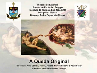 Diocese de Estância
Forania de Estância - Sergipe
Instituto de Teologia São João XXIII
Disciplina: Bíblia II
Docente: Padre Fagner de Oliveira
A Queda Original
Discentes: Aída, Daniela, Janice, Juliana, Marcos Roberto e Paulo César
2º Período – Bacharelado em Teologia
 