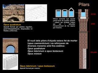 Opus quadratum
Aparell format per pedres regulars,
paral·lelepipèdiques, disposades en
filades uniformes.
El nucli dels pilars d'alçada estava fet de morter
(opus caementicium) i es reforçaven de
diverses maneres amb fins estètics:
Opus quadratum
Òpus latericium o opus testaceum
Opus mixtum
Opus latericium / opus testaceum
Aparell format per maons.
Pilars
Vitruvi comenta que aquest
canal havia de quedar sempre
" cobert, per protegir l'aigua
del sol i dificultar
l'enverinament de les aigües
per l'enemic ";
 