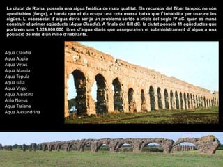 Aqua Claudia
Aqua Appia
Aqua Vetus
Aqua Marcia
Aqua Tepula
Aqua Iulia
Aqua Virgo
Aqua Alsietina
Anio Novus
Aqua Traiana
Aqua Alexandrina
La ciutat de Roma, posseïa una aigua freàtica de mala qualitat. Els recursos del Tíber tampoc no són
aprofitables (fangs), a banda que el riu ocupa una cota massa baixa que l’inhabilita per usar-ne les
aigües. L’escassetat d’aigua devia ser ja un problema seriós a inicis del segle IV aC. quan es manà
construir el primer aqüeducte (Aqua Claudia). A finals del SIII dC. la ciutat posseïa 11 aqüeductes que
portaven uns 1.324.000.000 litres d’aigua diaris que asseguraven el subministrament d’aigua a una
població de més d’un milió d’habitants.
 