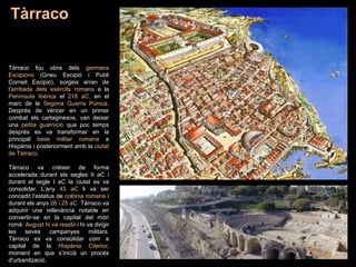 Tàrraco fou obra dels germans
Escipions (Gneu Escipió i Publi
Corneli Escipió), sorgeix arran de
l'arribada dels exèrcits romans a la
Península Ibèrica el 218 aC, en el
marc de la Segona Guerra Púnica.
Després de vèncer en un primer
combat els cartaginesos, van deixar
una petita guarnició que poc temps
després es va transformar en la
principal base militar romana a
Hispània i posteriorment amb la ciutat
de Tàrraco.
Tàrraco va créixer de forma
accelerada durant els segles II aC i
durant el segle I aC la ciutat es va
consolidar. L’any 45 aC li va ser
concedit l’estatus de colònia romana i
durant els anys 26 i 25 aC Tàrraco va
adquirir una rellevància notable en
convertir-se en la capital del món
romà. August hi va residir i hi va dirigir
les seves campanyes militars.
Tàrraco es va consolidar com a
capital de la Hispània Citerior,
moment en que s’inicià un procés
d'urbanització.
Tàrraco
 