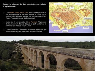 Tàrraco va disposar de dos aqüeductes que cobrien
d’aigua la ciutat:
• L’un recollia l’aigua del riu Gaià, tenia una longitud de 40
km. subministrava la part més alta de la ciutat, on es
bastiren els principals espais de representació́ (Circ,
Fòrum Provincial, temple del Diví́ August).
• L’altre, de 18 km. procedia del riu Francolí, “Aqúeducte
de les Ferreres”. Nodria d’aigua la part central de la
població, que inclou el Fòrum Local.
• La zona portuària s’alimentava d’un tercer aqüeducte que
subministrava aigua a unes grans termes públiques.
 