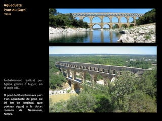 Probablement realitzat per
Agripa, gendre d’August, en
el segle I dC..
El pont del Gard formava part
d'un aqüeducte de prop de
50 km de longitud, que
portava aigua) a la ciutat
romana de Nemausus,
Nimes.
Aqüeducte
Pont du Gard
França
 