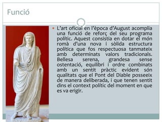 Funció
 L’art oficial en l’època d’August acomplia

una funció de reforç del seu programa
polític. Aquest consistia en dotar el món
romà d’una nova i sòlida estructura
política que fos respectuosa tanmateix
amb determinats valors tradicionals.
Bellesa
serena,
grandesa
sense
ostentació, equilibri i ordre combinats
amb un sentit pràctic evident són
qualitats que el Pont del Diable posseeix
de manera deliberada, i que tenen sentit
dins el context polític del moment en que
es va erigir.

 