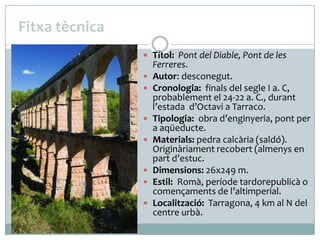 Fitxa tècnica
 Títol: Pont del Diable, Pont de les











Ferreres.
Autor: desconegut.
Cronologia: finals del segle I a. C,
probablement el 24-22 a. C., durant
l’estada d’Octavi a Tarraco.
Tipologia: obra d’enginyeria, pont per
a aqüeducte.
Materials: pedra calcària (saldó).
Originàriament recobert (almenys en
part d’estuc.
Dimensions: 26x249 m.
Estil: Romà, període tardorepublicà o
començaments de l’altimperial.
Localització: Tarragona, 4 km al N del
centre urbà.

 