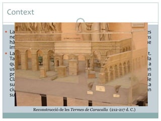Context
 La societat romana era una gran demandant d’aigua. A les

necessitats bàsiques (consum, neteja, rec, etc) s’hi afegien uns
hàbits culturals de tipus higiènic (balnea, banys) que
implicaven un consum important.
 La ciutat de Roma posseïa una aigua freàtica de mala qualitat.
Tampoc els recursos del Tíber són aprofitables (fang), a banda
que el riu ocupa una cota massa baixa que l’inhabilita per a
usar-ne les aigües. L’escassetat d’aigua devia ser ja un
problema seriós a inicis del segle IV a. C. quan el censor Apius
Claudius Caecius va manar construir el primer aqüeducte de
subministrament (Acqua Appia). A finals del segle III d. C. La
ciutat posseïa onze aqüeductes que asseguraven un
subministrament molt abundant a la ciutat.
Reconstrucció de les Termes de Caracalla (212-217 d. C.)

 