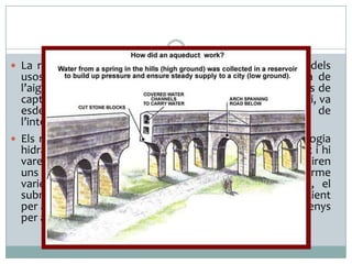  La romanització va implicar l’extensió arreu de l’Imperi dels

usos econòmics i socioculturals de l’aigua. I l’enginyeria de
l’aigua, que va assegurar la multiplicació d’infraestructures de
captació, transport i distribució de l’aigua arreu de l’Imperi, va
esdevenir
uns
dels
elements
fonamentals
de
l’intervencionisme romà sobre els territoris que dominava.
 Els romans varen incorporar els coneixements de tecnologia
hidràulica heretats del proper Orient i del món hel·lenístic i hi
varen afegir la seva pròpia experiència: Finalment s’assoliren
uns resultats notables que permetien, tot respectant l’enorme
varietat de factors ambientals existents dins l’Imperi, el
subministrament d’aigua de qualitat i en quantitat suficient
per a permetre un estil de vida força homogeni arreu, almenys
per a la població urbana romanitzada.
Aqüeducte de Segovia (90-105. C.)
Pont du Gard (segle I d. C.)

 