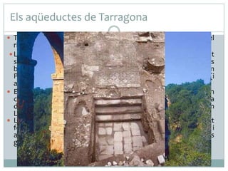Els aqüeductes de Tarragona
 Tarraco va estar assortida tres aqüeductes. Un procedeix del

riu Gaià, els altres dos del Francolí.
 L’aqüeducte del Gaià, l’specus (canal) del qual és gairebé tot
subterrani, subministrava la part més alta de la ciutat, on es
bastiren els principals espais de representació (Circ, Fòrum
Provincial, temple del Diví August). L’obra va ser aprofitada (i
alterada) el segle XVIII i, en part, segueix en ús.
 El Pont del Diable pertanyia a l’aqüeducte del Francolí, d’ on
captava l’aigua uns 10 km. riu amunt de la ciutat. Nodria
d’aigua la part central de la població, que inclou el Fòrum
Local que va ser abandonat a l’Alta Edat Mitjana.
 La zona portuària s’alimentava d’un tercer aqüeducte, en part
fossilitzat pel Rec Major citat a partir del SXVI i destinat al rec i
a l’energia (els Molins del Port). Subministrava aigua a unes
grans termes públiques excavades a partir del 1990.
Pont de les Femades (aqüeducte romà del riu Gaià)

 