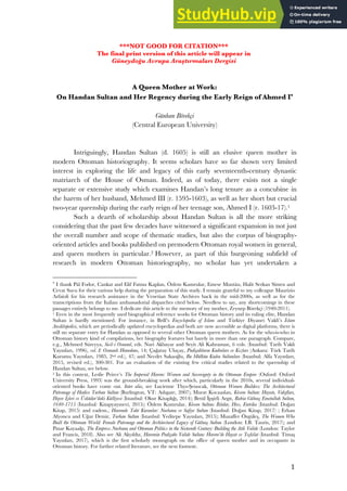 1
***NOT GOOD FOR CITATION***
The final print version of this article will appear in
Güneydoğu Avrupa Araştırmaları Dergisi
A Queen Mother at Work:
On Handan Sultan and Her Regency during the Early Reign of Ahmed I*
Günhan Börekçi
(Central European University)
Intriguingly, Handan Sultan (d. 1605) is still an elusive queen mother in
modern Ottoman historiography. It seems scholars have so far shown very limited
interest in exploring the life and legacy of this early seventeenth-century dynastic
matriarch of the House of Osman. Indeed, as of today, there exists not a single
separate or extensive study which examines Handan’s long tenure as a concubine in
the harem of her husband, Mehmed III (r. 1595-1603), as well as her short but crucial
two-year queenship during the early reign of her teenage son, Ahmed I (r. 1603-17).1
Such a dearth of scholarship about Handan Sultan is all the more striking
considering that the past few decades have witnessed a significant expansion in not just
the overall number and scope of thematic studies, but also the corpus of biography-
oriented articles and books published on premodern Ottoman royal women in general,
and queen mothers in particular.2 However, as part of this burgeoning subfield of
research in modern Ottoman historiography, no scholar has yet undertaken a
*
I thank Pál Fodor, Cankat and Elif Fatma Kaplan, Özlem Kumrular, Emese Muntán, Halit Serkan Simen and
Cevat Sucu for their various help during the preparation of this study. I remain grateful to my colleague Maurizio
Arfaioli for his research assistance in the Venetian State Archives back in the mid-2000s, as well as for the
transcriptions from the Italian ambassadorial dispatches cited below. Needless to say, any shortcomings in these
passages entirely belongs to me. I dedicate this article to the memory of my mother, Zeynep Börekçi (1940-2011).
1 Even in the most frequently used biographical reference works for Ottoman history and its ruling elite, Handan
Sultan is hardly mentioned. For instance, in Brill’s Encyclopedia of Islam and Türkiye Diyanet Vakfı’s İslam
Ansiklopedisi, which are periodically updated encyclopedias and both are now accessible as digital platforms, there is
still no separate entry for Handan as opposed to several other Ottoman queen mothers. As for the who-is-who in
Ottoman history kind of compilations, her biography features but barely in more than one paragraph. Compare,
e.g., Mehmed Süreyya, Sicil-i Osmanî, eds. Nuri Akbayar and Seyit Ali Kahraman, 6 vols. (Istanbul: Tarih Vakfı
Yayınları, 1996), vol. I: Osmanlı Hanedanı, 14; Çağatay Uluçay, Padişahların Kadınları ve Kızları (Ankara: Türk Tarih
Kurumu Yayınları, 1985, 2nd ed.), 47; and Necdet Sakaoğlu, Bu Mülkün Kadın Sultanları (Istanbul: Alfa Yayınları,
2015, revised ed.), 300-301. For an evaluation of the existing few critical studies related to the queenship of
Handan Sultan, see below.
2 In this context, Leslie Peirce’s The Imperial Harem: Women and Sovereignty in the Ottoman Empire (Oxford: Oxford
University Press, 1993) was the ground-breaking work after which, particularly in the 2010s, several individual-
oriented books have come out. Inter alia, see Lucienne Thys-Şenocak, Ottoman Women Builders: The Architectural
Patronage of Hadice Turhan Sultan (Burlington, VT: Ashgate, 2007); Murat Kocaaslan, Kösem Sultan: Hayatı, Vakıfları,
Hayır İşleri ve Üsküdar’daki Külliyesi (Istanbul: Okur Kitaplığı, 2014); Betül İpşirli Argıt, Rabia Gülnuş Emetullah Sultan,
1640-1715 (Istanbul: Kitapyayınevi, 2015); Özlem Kumrular, Kösem Sultan: İktidar, Hırs, Entrika (Istanbul: Doğan
Kitap, 2015) and eadem., Haremde Taht Kuranlar: Nurbanu ve Safiye Sultan (Istanbul: Doğan Kitap, 2017) ; Erhan
Afyoncu and Uğur Demir, Turhan Sultan (Istanbul: Yeditepe Yayınları, 2015); Muzaffer Özgüleş, The Women Who
Built the Ottoman World: Female Patronage and the Architectural Legacy of Gülnuş Sultan (London: I.B. Tauris, 2017); and
Pınar Kayaalp, The Empress Nurbanu and Ottoman Politics in the Sixteenth Century: Building the Atik Valide (London: Taylor
and Francis, 2018). Also see Ali Akyıldız, Haremin Padişahı Valide Sultan: Harem’de Hayat ve Teşkilat (Istanbul: Timaş
Yayınları, 2017), which is the first scholarly monograph on the office of queen mother and its occupants in
Ottoman history. For further related literature, see the next footnote.
 