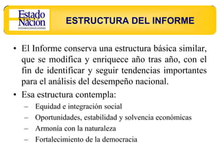ESTRUCTURA DEL INFORME

• El Informe conserva una estructura básica similar,
  que se modifica y enriquece año tras año, con el
  fin de identificar y seguir tendencias importantes
  para el análisis del desempeño nacional.
• Esa estructura contempla:
  –   Equidad e integración social
  –   Oportunidades, estabilidad y solvencia económicas
  –   Armonía con la naturaleza
  –   Fortalecimiento de la democracia
 