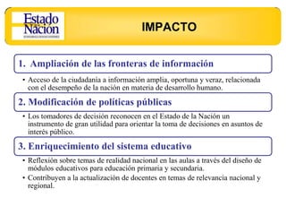 IMPACTO

1. Ampliación de las fronteras de información
 • Acceso de la ciudadanía a información amplia, oportuna y veraz, relacionada
   con el desempeño de la nación en materia de desarrollo humano.

2. Modificación de políticas públicas
 • Los tomadores de decisión reconocen en el Estado de la Nación un
   instrumento de gran utilidad para orientar la toma de decisiones en asuntos de
   interés público.

3. Enriquecimiento del sistema educativo
 • Reflexión sobre temas de realidad nacional en las aulas a través del diseño de
   módulos educativos para educación primaria y secundaria.
 • Contribuyen a la actualización de docentes en temas de relevancia nacional y
   regional.
 