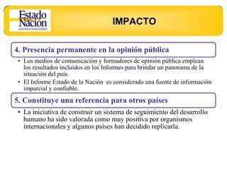 IMPACTO

4. Presencia permanente en la opinión pública
 • Los medios de comunicación y formadores de opinión pública emplean
   los resultados incluidos en los Informes para brindar un panorama de la
   situación del país.
 • El Informe Estado de la Nación es considerado una fuente de información
   imparcial y confiable.
5. Constituye una referencia para otros países
 • La iniciativa de construir un sistema de seguimiento del desarrollo
   humano ha sido valorada como muy positiva por organismos
   internacionales y algunos países han decidido replicarla.
 