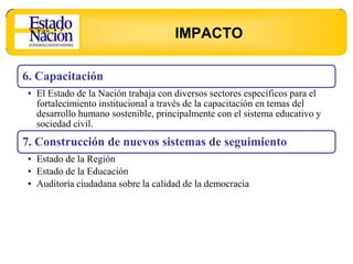 IMPACTO

6. Capacitación
• El Estado de la Nación trabaja con diversos sectores específicos para el
  fortalecimiento institucional a través de la capacitación en temas del
  desarrollo humano sostenible, principalmente con el sistema educativo y
  sociedad civil.
7. Construcción de nuevos sistemas de seguimiento
• Estado de la Región
• Estado de la Educación
• Auditoría ciudadana sobre la calidad de la democracia
 
