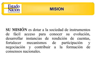 MISION




SU MISIÓN es dotar a la sociedad de instrumentos
de fácil acceso para conocer su evolución,
desarrollar instancias de rendición de cuentas,
fortalecer mecanismos de participación y
negociación y contribuir a la formación de
consensos nacionales.
 