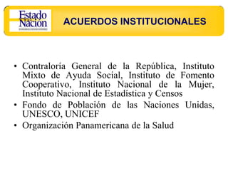 ACUERDOS INSTITUCIONALES



• Contraloría General de la República, Instituto
  Mixto de Ayuda Social, Instituto de Fomento
  Cooperativo, Instituto Nacional de la Mujer,
  Instituto Nacional de Estadística y Censos
• Fondo de Población de las Naciones Unidas,
  UNESCO, UNICEF
• Organización Panamericana de la Salud
 