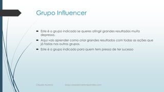 Grupo Influencer
 Este é o grupo indicado se queres atingir grandes resultados muito
depressa.
 Aqui vais aprender como criar grandes resultados com todas as ações que
já fazias nos outros grupos.
 Este é o grupo indicado para quem tem pressa de ter sucesso
Cláudia Ascenso blog.coisasdemaetempointeiro.com
 