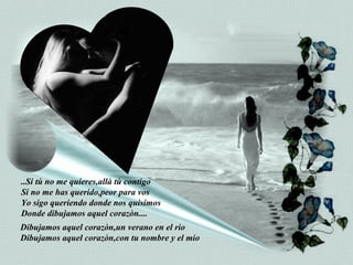 ..Si tù no me quieres,allà tù contigo Si no me has querido,peor para vos Yo sigo queriendo donde nos quisimos Donde dibujamos aquel corazòn.... Dibujamos aquel corazòn,un verano en el rio Dibujamos aquel corazòn,con tu nombre y el mio 