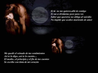 Me quedò el reinado de tus sentimientos Asì te lo digo...asì te lo cuento.... El medio...el principio y el fin de tus cuentos Se escribe con tinta de mi corazòn Si tù  no me quieres,allà tù contigo Si vas a olvidarme peor para vos Saber que quererse no obliga al suicidio No impide que acabes muriendo de amor 