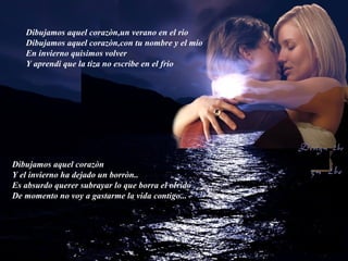 Dibujamos aquel corazòn,un verano en el rio Dibujamos aquel corazòn,con tu nombre y el mio En invierno quisimos volver Y aprendi que la tiza no escribe en el frio Dibujamos aquel corazòn Y el invierno ha dejado un borròn.. Es absurdo querer subrayar lo que borra el olvido De momento no voy a gastarme la vida contigo... 