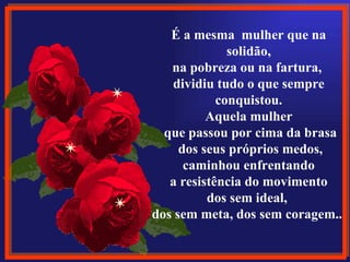 É a mesma  mulher que na solidão, na pobreza ou na fartura,  dividiu tudo o que sempre conquistou. Aquela mulher que passou por cima da brasa dos seus próprios medos, caminhou enfrentando a resistência do movimento  dos sem ideal,  dos sem meta, dos sem coragem... 