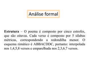 Análise formal
Estrutura – O poema é composto por cinco estrofes,
que são oitavas. Cada verso é composto por 5 sílabas
métricas, correspondendo a redondilha menor. O
esquema rimático é ABBACDDC, portanto: interpolada
nos 1,4,5,8 versos e emparelhada nos 2,3,6,7 versos.

 