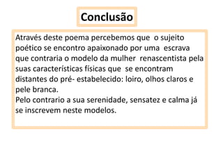 Conclusão
Através deste poema percebemos que o sujeito
poético se encontro apaixonado por uma escrava
que contraria o modelo da mulher renascentista pela
suas características físicas que se encontram
distantes do pré- estabelecido: loiro, olhos claros e
pele branca.
Pelo contrario a sua serenidade, sensatez e calma já
se inscrevem neste modelos.

 