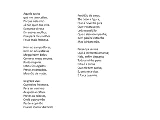 Aquela cativa
que me tem cativo,
Porque nela vivo
Já não quer que viva.
Eu nunca vi rosa
Em suaves molhos,
Que pera meus olhos
Fosse mais fermosa.
Nem no campo flores,
Nem no céu estrelas
Me parecem belas
Como os meus amores.
Rosto singular
Olhos sossegados
Pretos e cansados,
Mas não de matar.
ua graça viva,
Que neles lhe mora,
Pera ser senhora
de quem é cativa.
Pretos os cabelos,
Onde o povo vão
Perde a opinião
Que os louros são belos

Pretidão de amor,
Tão doce a figura,
Que a neve lhe jura
Que trocara a cor.
Leda mansidão
Que o siso acompanha;
Bem parece estranha
Mas bárbara não.

Presença serena
Que a tormenta amansa;
Nela, enfim descansa
Toda a minha pena.
Esta é a cativa
Que me tem cativo,
E, pois nela vivo,
É força que viva.

 