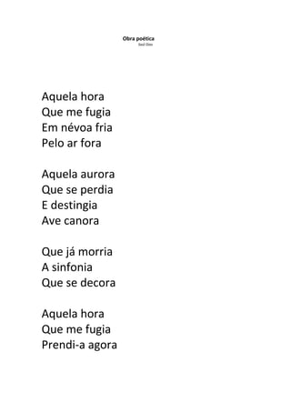 Obra poética
                      Saúl Dias




Aquela hora
Que me fugia
Em névoa fria
Pelo ar fora

Aquela aurora
Que se perdia
E destingia
Ave canora

Que já morria
A sinfonia
Que se decora

Aquela hora
Que me fugia
Prendi-a agora
 