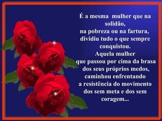 É a mesma  mulher que na 
             solidão,
  na pobreza ou na fartura, 
  dividiu tudo o que sempre 
           conquistou.
         Aquela mulher
 que passou por cima da brasa
    dos seus próprios medos,
     caminhou enfrentando
  a resistência do movimento 
    dos sem meta e dos sem 
            coragem...
 