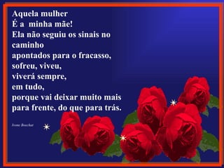 Aquela mulher
 
É a  minha mãe!
Ela não seguiu os sinais no 
caminho
apontados para o fracasso,
sofreu, viveu, 
viverá sempre,
em tudo,
porque vai deixar muito mais
para frente, do que para trás.
Ivone Boechat
 