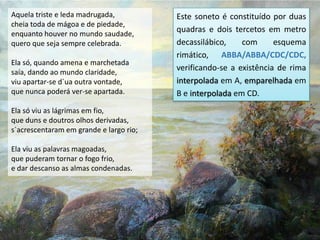 Aquela triste e leda madrugada,          Este soneto é constituído por duas
cheia toda de mágoa e de piedade,
enquanto houver no mundo saudade,
                                         quadras e dois tercetos em metro
quero que seja sempre celebrada.         decassilábico,    com      esquema
                                         rimático, ABBA/ABBA/CDC/CDC,
Ela só, quando amena e marchetada
saía, dando ao mundo claridade,
                                         verificando-se a existência de rima
viu apartar-se d`ua outra vontade,       interpolada em A, emparelhada em
que nunca poderá ver-se apartada.        B e interpolada em CD.
Ela só viu as lágrimas em fio,
que duns e doutros olhos derivadas,
s`acrescentaram em grande e largo rio;

Ela viu as palavras magoadas,
que puderam tornar o fogo frio,
e dar descanso as almas condenadas.
 