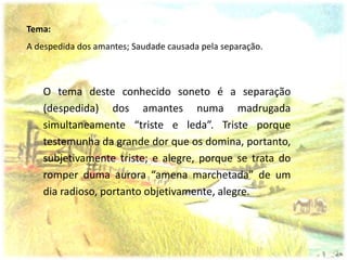 Tema:
A despedida dos amantes; Saudade causada pela separação.



   O tema deste conhecido soneto é a separação
   (despedida) dos amantes numa madrugada
   simultaneamente “triste e leda”. Triste porque
   testemunha da grande dor que os domina, portanto,
   subjetivamente triste; e alegre, porque se trata do
   romper duma aurora “amena marchetada” de um
   dia radioso, portanto objetivamente, alegre.
 