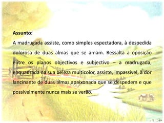 Assunto:
A madrugada assiste, como simples espectadora, à despedida
dolorosa de duas almas que se amam. Ressalta a oposição
entre os planos objectivos e subjectivo – a madrugada,
enquadrada na sua beleza multicolor, assiste, impassível, à dor
lancinante de duas almas apaixonada que se despedem e que
possivelmente nunca mais se verão.
 