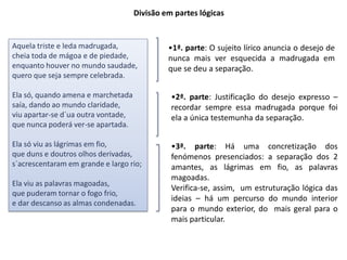 Divisão em partes lógicas


Aquela triste e leda madrugada,               •1ª. parte: O sujeito lírico anuncia o desejo de
cheia toda de mágoa e de piedade,             nunca mais ver esquecida a madrugada em
enquanto houver no mundo saudade,             que se deu a separação.
quero que seja sempre celebrada.

Ela só, quando amena e marchetada              •2ª. parte: Justificação do desejo expresso –
saía, dando ao mundo claridade,                recordar sempre essa madrugada porque foi
viu apartar-se d`ua outra vontade,             ela a única testemunha da separação.
que nunca poderá ver-se apartada.

Ela só viu as lágrimas em fio,                 •3ª. parte: Há uma concretização dos
que duns e doutros olhos derivadas,            fenómenos presenciados: a separação dos 2
s`acrescentaram em grande e largo rio;         amantes, as lágrimas em fio, as palavras
                                               magoadas.
Ela viu as palavras magoadas,
                                               Verifica-se, assim, um estruturação lógica das
que puderam tornar o fogo frio,
                                               ideias – há um percurso do mundo interior
e dar descanso as almas condenadas.
                                               para o mundo exterior, do mais geral para o
                                               mais particular.
 