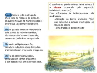 O sentimento predominante neste soneto é
                                         a tristeza provocada pela separação
                                         (sofrimento amoroso).
                                         Esse sofrimento foi testemunhado pela
Aquela triste e leda madrugada,          madrugada:
cheia toda de mágoa e de piedade,              -utilização do termo anafórico “Ela”,
enquanto houver no mundo saudade,              que substitui a palavra madrugada ao
quero que seja sempre celebrada.               longo do poema
                                               - a madrugada é personificada
Ela só, quando amena e marchetada
saía, dando ao mundo claridade,
viu apartar-se d`ua outra vontade,
que nunca poderá ver-se apartada.

Ela só viu as lágrimas em fio,
que duns e doutros olhos derivadas,
s`acrescentaram em grande e largo rio;

Ela viu as palavras magoadas,
que puderam tornar o fogo frio,
e dar descanso as almas condenadas.
 