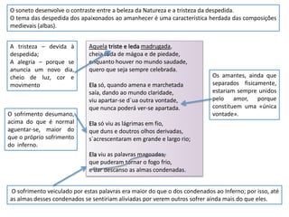 O soneto desenvolve o contraste entre a beleza da Natureza e a tristeza da despedida.
O tema das despedida dos apaixonados ao amanhecer é uma característica herdada das composições
medievais (albas).


A tristeza – devida à        Aquela triste e leda madrugada,
despedida;                   cheia toda de mágoa e de piedade,
A alegria – porque se        enquanto houver no mundo saudade,
anuncia um novo dia,         quero que seja sempre celebrada.
cheio de luz, cor e                                                         Os amantes, ainda que
movimento                    Ela só, quando amena e marchetada              separados fisicamente,
                             saía, dando ao mundo claridade,                estariam sempre unidos
                             viu apartar-se d`ua outra vontade,             pelo amor, porque
                             que nunca poderá ver-se apartada.              constituem uma «única
O sofrimento desumano,                                                      vontade».
acima do que é normal        Ela só viu as lágrimas em fio,
aguentar-se, maior do        que duns e doutros olhos derivadas,
que o próprio sofrimento     s`acrescentaram em grande e largo rio;
do inferno.
                             Ela viu as palavras magoadas,
                             que puderam tornar o fogo frio,
                             e dar descanso as almas condenadas.


O sofrimento veiculado por estas palavras era maior do que o dos condenados ao Inferno; por isso, até
as almas desses condenados se sentiriam aliviadas por verem outros sofrer ainda mais do que eles.
 