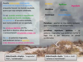 Aquela triste e leda madrugada,           Antítese        Perífrase
cheia toda de mágoa e de piedade,                                         Hipérbole
enquanto houver no mundo saudade,
                                          Metáfora          Anáfora
quero que seja sempre celebrada.

Ela só, quando amena e marchetada         Sinédoque      Personificação
saía, dando ao mundo claridade,
viu apartar-se d`ua outra vontade,
que nunca poderá ver-se apartada.        Paradoxo - apartar-se dua outra vontade/
                                         que nunca poderá ver-se apartada;
Ela só viu as lágrimas em fio,
que duns e doutros olhos derivadas,      paradoxo, hipérbole, antítese – as
s`acrescentaram em grande e largo rio;   palavras magoadas/ que puderam tornar o
                                         fogo frio e dar descanso às almas
Ela viu as palavras magoadas,            condenadas
que puderam tornar o fogo frio,
e dar descanso as almas condenadas.




   Adjectivação simples: "magoadas",       Adjectivação dupla: "triste e leda",
   "frio", "condenadas”                    "amena e marchetada".
 