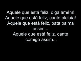 Aquele que está feliz, diga amém! Aquele que está feliz, cante aleluia! Aquele que está feliz, bata palma assim... Aquele que está feliz, cante comigo assim...