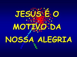 JESUS É O
MOTIVO DA
NOSSA ALEGRIA
 