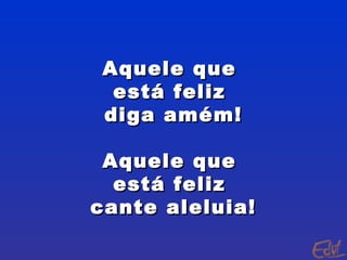 Aquele que  está feliz  diga amém! Aquele que  está feliz  cante aleluia! 