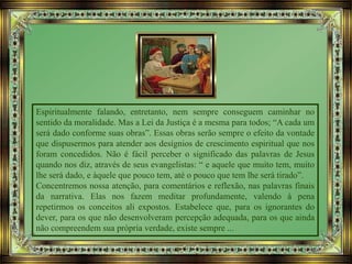Espiritualmente falando, entretanto, nem sempre conseguem caminhar no
sentido da moralidade. Mas a Lei da Justiça é a mesma para todos; “A cada um
será dado conforme suas obras”. Essas obras serão sempre o efeito da vontade
que dispusermos para atender aos desígnios de crescimento espiritual que nos
foram concedidos. Não é fácil perceber o significado das palavras de Jesus
quando nos diz, através de seus evangelistas: “ e aquele que muito tem, muito
lhe será dado, e àquele que pouco tem, até o pouco que tem lhe será tirado”.
Concentremos nossa atenção, para comentários e reflexão, nas palavras finais
da narrativa. Elas nos fazem meditar profundamente, valendo à pena
repetirmos os conceitos ali expostos. Estabelece que, para os ignorantes do
dever, para os que não desenvolveram percepção adequada, para os que ainda
não compreendem sua própria verdade, existe sempre ...
 