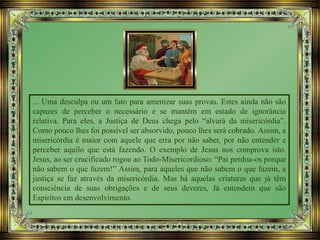 ... Uma desculpa ou um fato para amenizar suas provas. Estes ainda não são
capazes de perceber o necessário e se mantém em estado de ignorância
relativa. Para eles, a Justiça de Deus chega pelo “alvará da misericórdia”.
Como pouco lhes foi possível ser absorvido, pouco lhes será cobrado. Assim, a
misericórdia é maior com aquele que erra por não saber, por não entender e
perceber aquilo que está fazendo. O exemplo de Jesus nos comprova isto.
Jesus, ao ser crucificado rogou ao Todo-Misericordioso: “Pai perdoa-os porque
não sabem o que fazem!” Assim, para aqueles que não sabem o que fazem, a
justiça se faz através da misericórdia. Mas há aquelas criaturas que já têm
consciência de suas obrigações e de seus deveres, Já entendem que são
Espíritos em desenvolvimento.
 