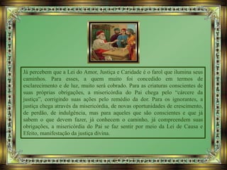Já percebem que a Lei do Amor, Justiça e Caridade é o farol que ilumina seus
caminhos. Para esses, a quem muito foi concedido em termos de
esclarecimento e de luz, muito será cobrado. Para as criaturas conscientes de
suas próprias obrigações, a misericórdia do Pai chega pelo “cárcere da
justiça”, corrigindo suas ações pelo remédio da dor. Para os ignorantes, a
justiça chega através da misericórdia, de novas oportunidades de crescimento,
de perdão, de indulgência, mas para aqueles que são conscientes e que já
sabem o que devem fazer, já conhecem o caminho, já compreendem suas
obrigações, a misericórdia do Pai se faz sentir por meio da Lei de Causa e
Efeito, manifestação da justiça divina.
 