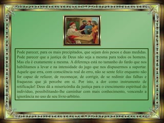 Pode parecer, para os mais precipitados, que sejam dois pesos e duas medidas.
Pode parecer que a justiça de Deus não seja a mesma para todos os homens.
Mas ela é exatamente a mesma. A diferença está no tamanho do fardo que nos
habilitamos a levar e na intensidade do jugo que nos dispusermos a suportar.
Aquele que erra, com consciência real do erro, não se sente feliz enquanto não
for capaz de refazer, de recomeçar, de corrigir, de se redimir das falhas e
fraquezas que já percebe em si. Por isto, a dor como instrumento de
retificação! Deus dá a misericórdia da justiça para o crescimento espiritual do
indivíduo, possibilitando-lhe caminhar com mais conhecimento, vencendo a
ignorância no uso de seu livre-arbítrio.
 