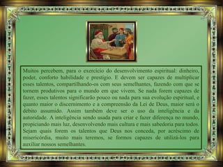 Muitos percebem, para o exercício do desenvolvimento espiritual: dinheiro,
poder, conforto habilidade e prestígio. E devem ser capazes de multiplicar
esses talentos, compartilhando-os com seus semelhantes, fazendo com que se
tornem produtivos para o mundo em que vivem. Se nada forem capazes de
fazer, esses talentos significarão pouco ou nada para sua evolução espiritual, e
quanto maior o discernimento e a compreensão da Lei de Deus, maior será o
débito assumido. Assim também deve ser o uso da inteligência e da
autoridade. A inteligência sendo usada para criar e fazer diferença no mundo,
propiciando mais luz, desenvolvendo mais cultura e mais sabedoria para todos.
Sejam quais forem os talentos que Deus nos conceda, por acréscimo de
misericórdia, muito mais teremos, se formos capazes de utilizá-los para
auxiliar nossos semelhantes.
 